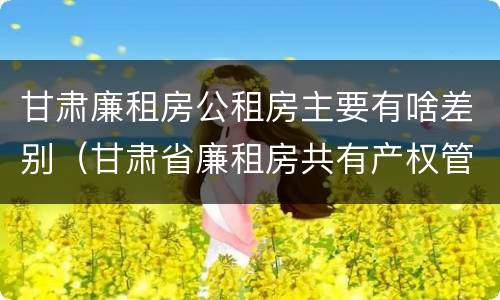 甘肃廉租房公租房主要有啥差别（甘肃省廉租房共有产权管理办法）