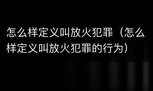 怎么样定义叫放火犯罪（怎么样定义叫放火犯罪的行为）