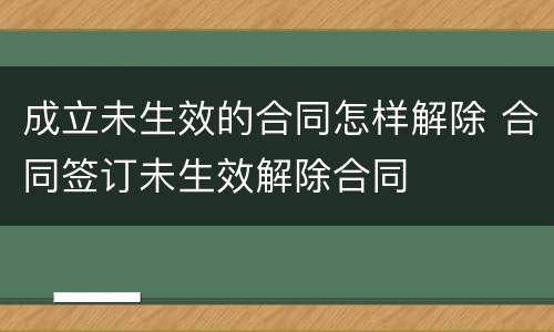 成立未生效的合同怎样解除 合同签订未生效解除合同