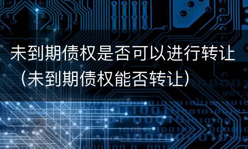 未到期债权是否可以进行转让（未到期债权能否转让）