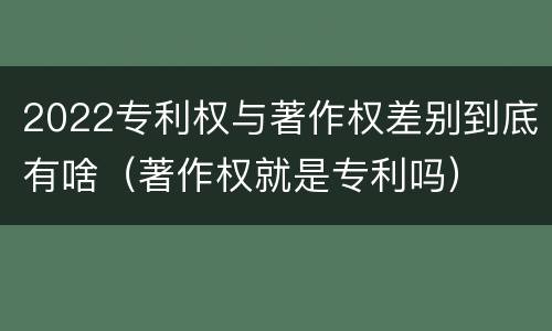 2022专利权与著作权差别到底有啥（著作权就是专利吗）