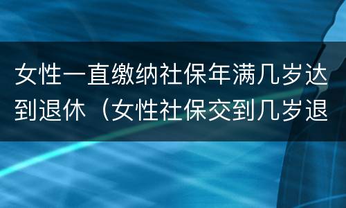 女性一直缴纳社保年满几岁达到退休（女性社保交到几岁退休）