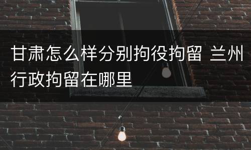 甘肃怎么样分别拘役拘留 兰州行政拘留在哪里
