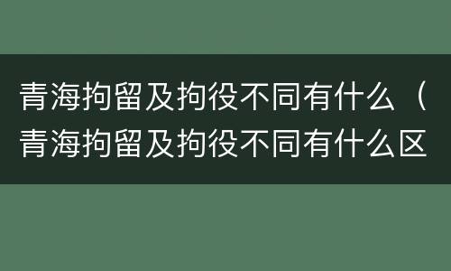 青海拘留及拘役不同有什么（青海拘留及拘役不同有什么区别）