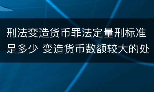 刑法变造货币罪法定量刑标准是多少 变造货币数额较大的处多少年以下有期徒刑