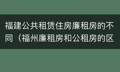 福建公共租赁住房廉租房的不同（福州廉租房和公租房的区别）