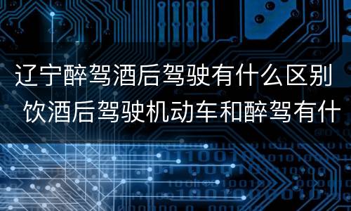 辽宁醉驾酒后驾驶有什么区别 饮酒后驾驶机动车和醉驾有什么区别