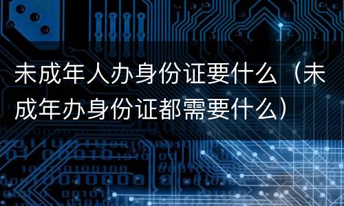 未成年人办身份证要什么（未成年办身份证都需要什么）