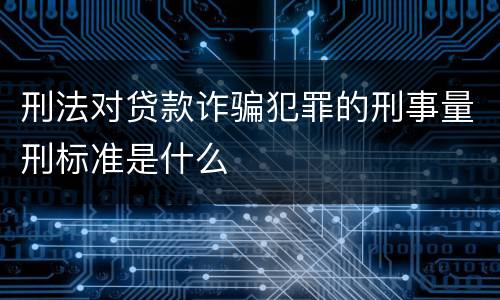 刑法对贷款诈骗犯罪的刑事量刑标准是什么