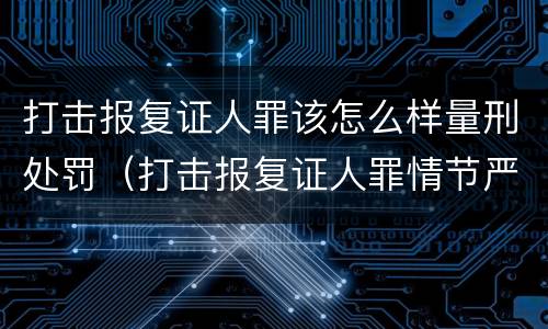 打击报复证人罪该怎么样量刑处罚（打击报复证人罪情节严重）