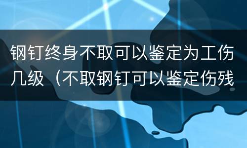钢钉终身不取可以鉴定为工伤几级（不取钢钉可以鉴定伤残吗）