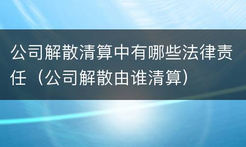 公司解散清算中有哪些法律责任（公司解散由谁清算）