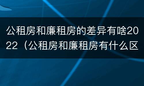 公租房和廉租房的差异有啥2022（公租房和廉租房有什么区别?2019年的）