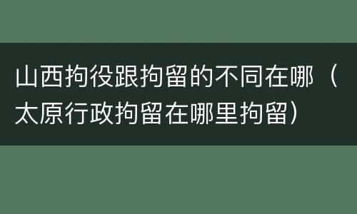 山西拘役跟拘留的不同在哪（太原行政拘留在哪里拘留）
