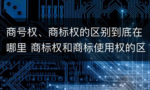 商号权、商标权的区别到底在哪里 商标权和商标使用权的区别