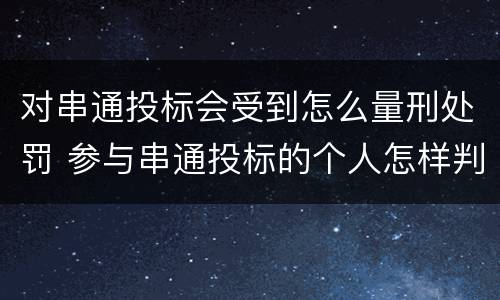 对串通投标会受到怎么量刑处罚 参与串通投标的个人怎样判刑
