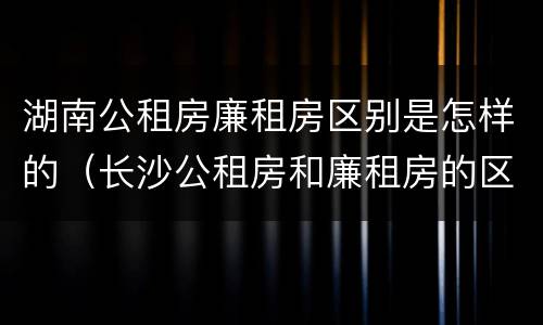 湖南公租房廉租房区别是怎样的（长沙公租房和廉租房的区别）