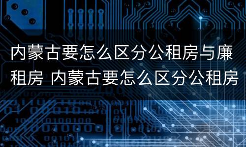 内蒙古要怎么区分公租房与廉租房 内蒙古要怎么区分公租房与廉租房呢