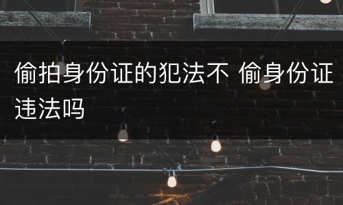偷拍身份证的犯法不 偷身份证违法吗