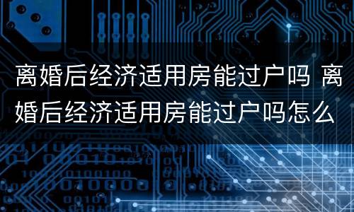 离婚后经济适用房能过户吗 离婚后经济适用房能过户吗怎么办