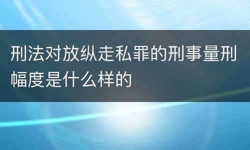 刑法对放纵走私罪的刑事量刑幅度是什么样的