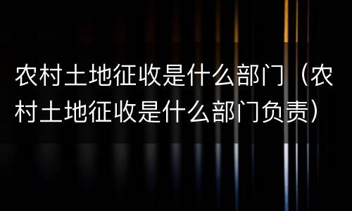 农村土地征收是什么部门（农村土地征收是什么部门负责）