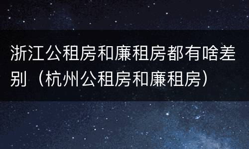 浙江公租房和廉租房都有啥差别（杭州公租房和廉租房）