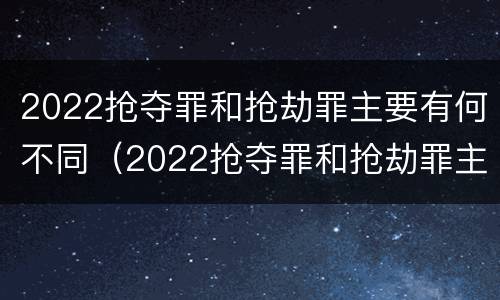 2022抢夺罪和抢劫罪主要有何不同（2022抢夺罪和抢劫罪主要有何不同呢）
