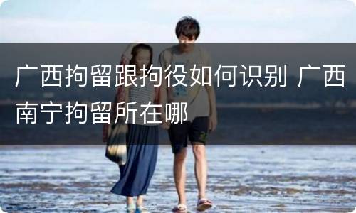 广西拘留跟拘役如何识别 广西南宁拘留所在哪