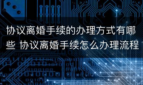 协议离婚手续的办理方式有哪些 协议离婚手续怎么办理流程