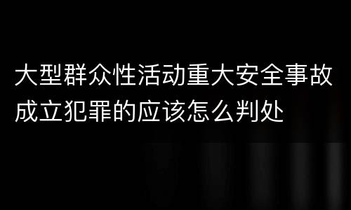 大型群众性活动重大安全事故成立犯罪的应该怎么判处