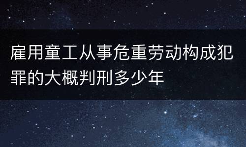 雇用童工从事危重劳动构成犯罪的大概判刑多少年