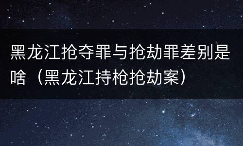 黑龙江抢夺罪与抢劫罪差别是啥（黑龙江持枪抢劫案）