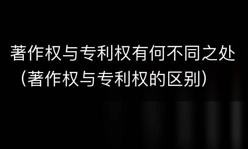 著作权与专利权有何不同之处（著作权与专利权的区别）