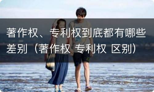 著作权、专利权到底都有哪些差别（著作权 专利权 区别）