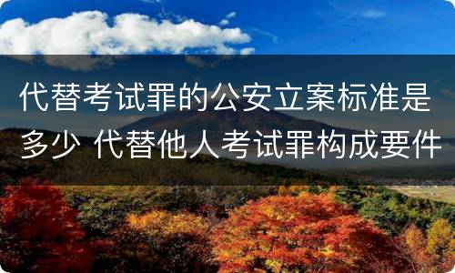 代替考试罪的公安立案标准是多少 代替他人考试罪构成要件有何规定