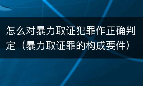 怎么对暴力取证犯罪作正确判定（暴力取证罪的构成要件）