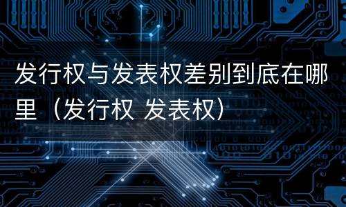 发行权与发表权差别到底在哪里（发行权 发表权）