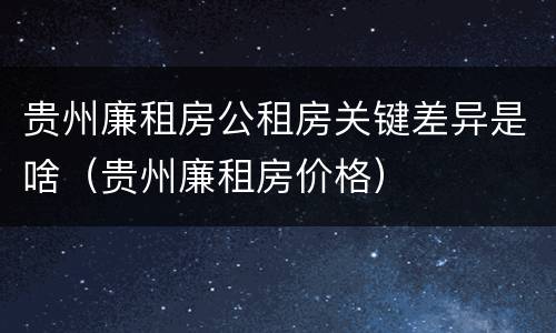 贵州廉租房公租房关键差异是啥（贵州廉租房价格）