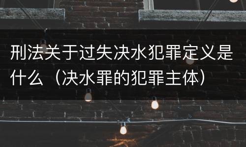 刑法关于过失决水犯罪定义是什么（决水罪的犯罪主体）