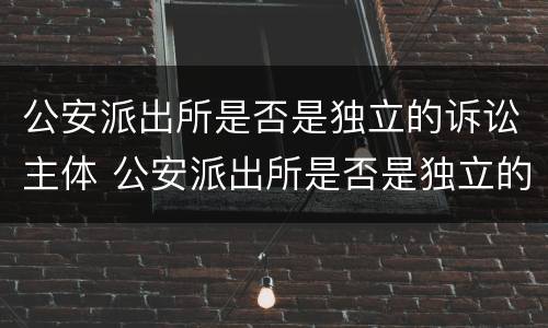 公安派出所是否是独立的诉讼主体 公安派出所是否是独立的诉讼主体机关
