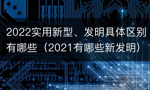 2022实用新型、发明具体区别有哪些（2021有哪些新发明）