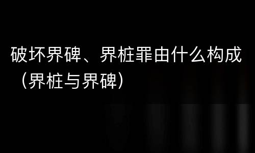 破坏界碑、界桩罪由什么构成（界桩与界碑）