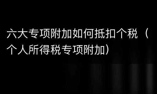六大专项附加如何抵扣个税（个人所得税专项附加）