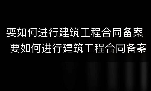 要如何进行建筑工程合同备案 要如何进行建筑工程合同备案制度