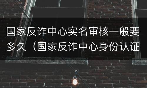 国家反诈中心实名审核一般要多久（国家反诈中心身份认证审核要多久）