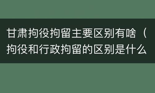 甘肃拘役拘留主要区别有啥（拘役和行政拘留的区别是什么）