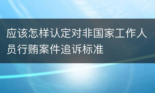 应该怎样认定对非国家工作人员行贿案件追诉标准