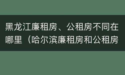 黑龙江廉租房、公租房不同在哪里（哈尔滨廉租房和公租房有什么区别）