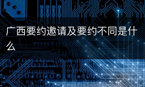 广西要约邀请及要约不同是什么